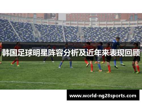 韩国足球明星阵容分析及近年来表现回顾
