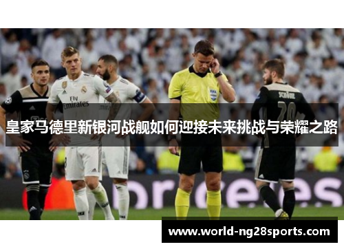 皇家马德里新银河战舰如何迎接未来挑战与荣耀之路