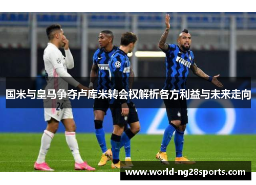 国米与皇马争夺卢库米转会权解析各方利益与未来走向