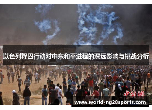 以色列释囚行动对中东和平进程的深远影响与挑战分析