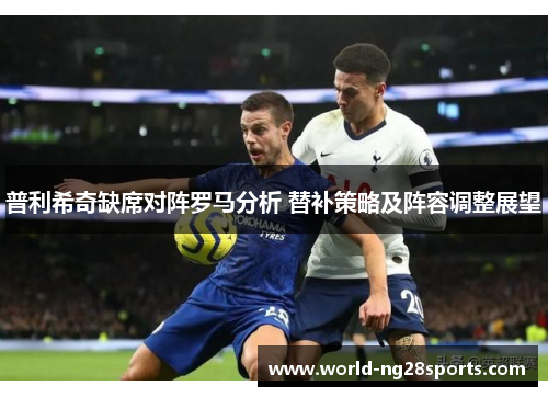 普利希奇缺席对阵罗马分析 替补策略及阵容调整展望