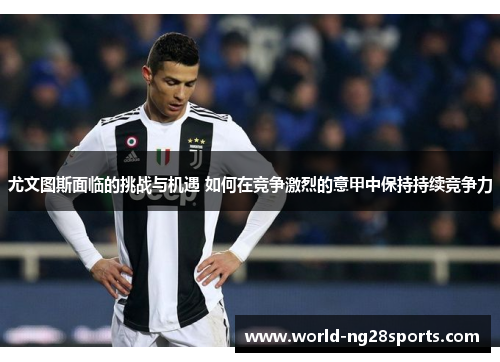 尤文图斯面临的挑战与机遇 如何在竞争激烈的意甲中保持持续竞争力 尤文图斯面临的挑战与机遇 如何在竞争激烈的意甲中保持持续竞争力